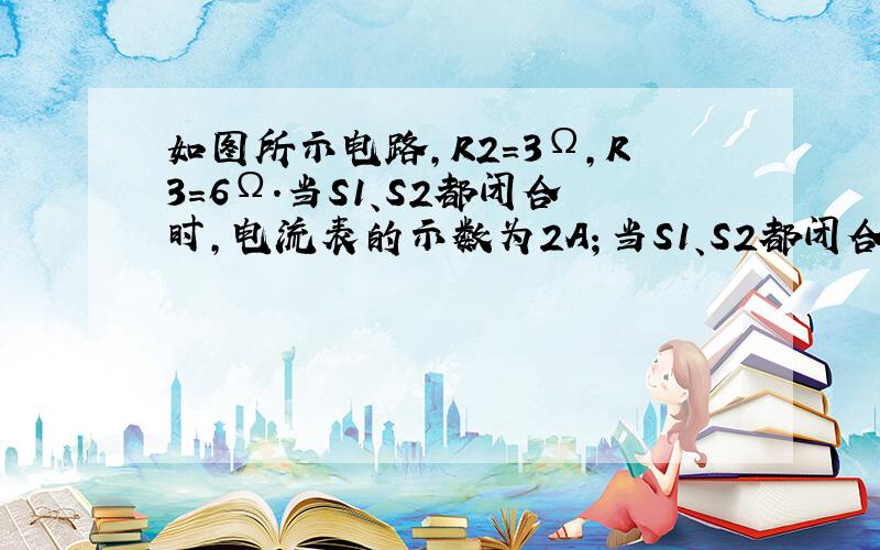 如图所示电路,R2＝3Ω,R3＝6Ω.当S1、S2都闭合时,电流表的示数为2A；当S1、S2都闭合时,电流表的示数为0.