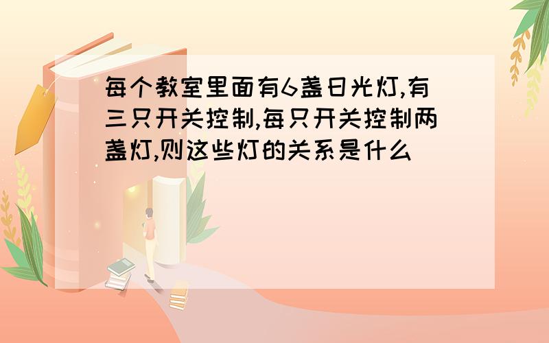 每个教室里面有6盏日光灯,有三只开关控制,每只开关控制两盏灯,则这些灯的关系是什么