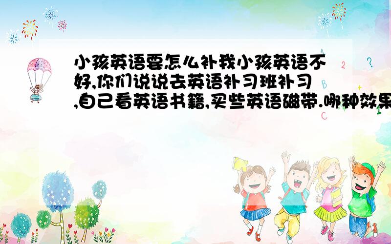 小孩英语要怎么补我小孩英语不好,你们说说去英语补习班补习,自己看英语书籍,买些英语磁带.哪种效果最好呢?（因为我问了很多