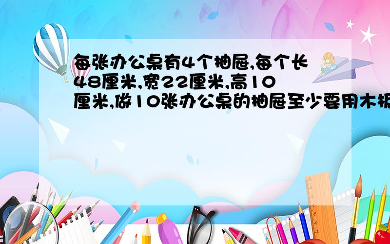 每张办公桌有4个抽屉,每个长48厘米,宽22厘米,高10厘米,做10张办公桌的抽屉至少要用木板多少平方米?