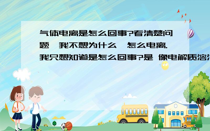 气体电离是怎么回事?看清楚问题,我不想为什么,怎么电离.我只想知道是怎么回事?是 像电解质溶液一样电离出正负离子?还是怎