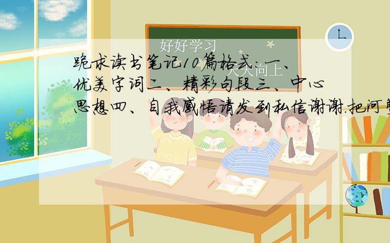 跪求读书笔记10篇格式：一、优美字词二、精彩句段三、中心思想四、自我感悟请发到私信谢谢.把河蟹去了发给我.速度200分了