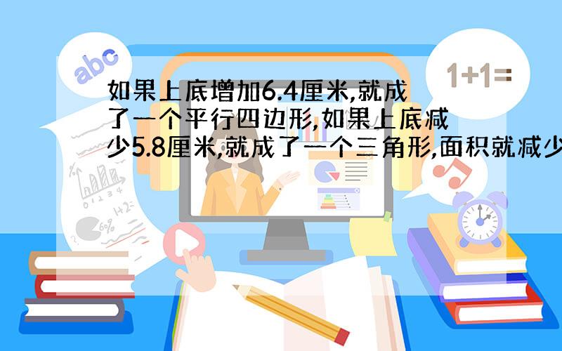 如果上底增加6.4厘米,就成了一个平行四边形,如果上底减少5.8厘米,就成了一个三角形,面积就减少了21.46