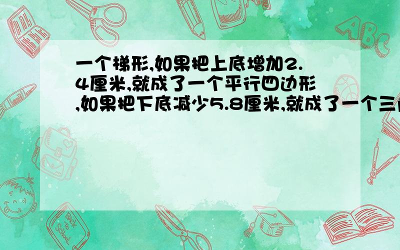 一个梯形,如果把上底增加2.4厘米,就成了一个平行四边形,如果把下底减少5.8厘米,就成了一个三角形,此