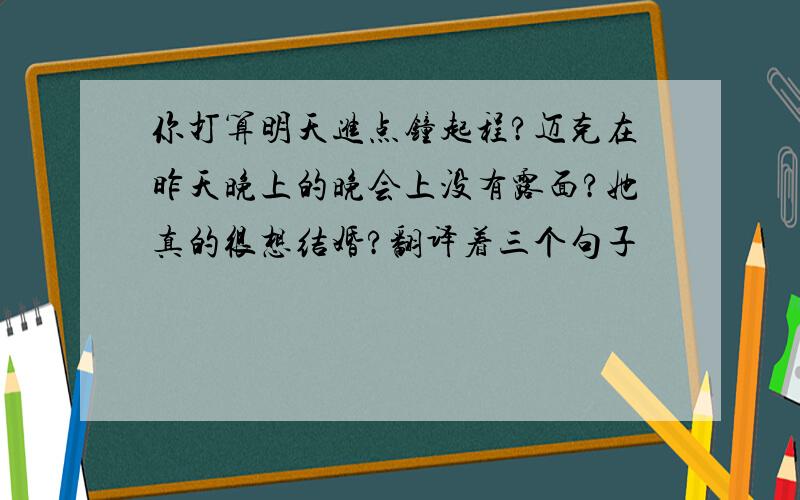 你打算明天进点钟起程?迈克在昨天晚上的晚会上没有露面?她真的很想结婚?翻译着三个句子