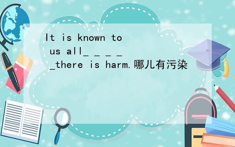 It is known to us all_ _ _ _ _there is harm.哪儿有污染