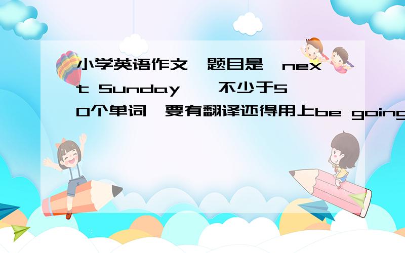 小学英语作文,题目是《next Sunday》,不少于50个单词,要有翻译还得用上be going to句型