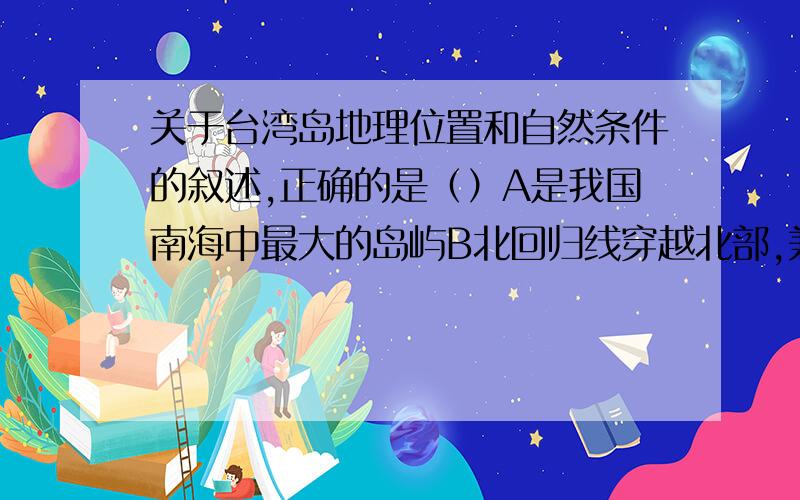 关于台湾岛地理位置和自然条件的叙述,正确的是（）A是我国南海中最大的岛屿B北回归线穿越北部,兼有热带和