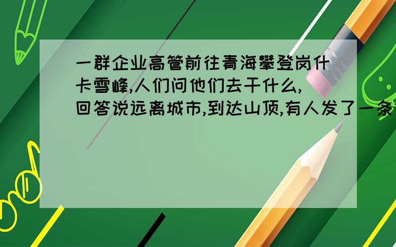 一群企业高管前往青海攀登岗什卡雪峰,人们问他们去干什么,回答说远离城市,到达山顶,有人发了一条微博,求材料内容写作文,给