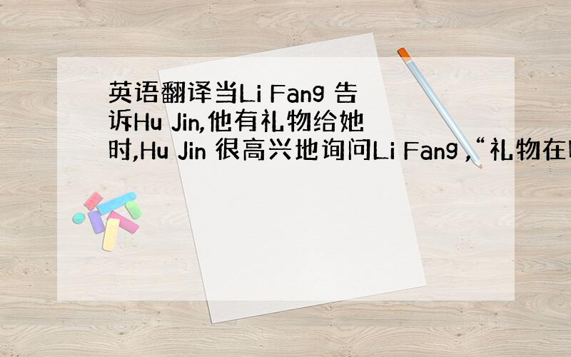 英语翻译当Li Fang 告诉Hu Jin,他有礼物给她时,Hu Jin 很高兴地询问Li Fang ,“礼物在哪里?”