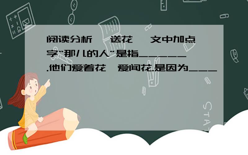 阅读分析 《送花》 文中加点字“那儿的人”是指_____.他们爱着花、爱闻花.是因为___