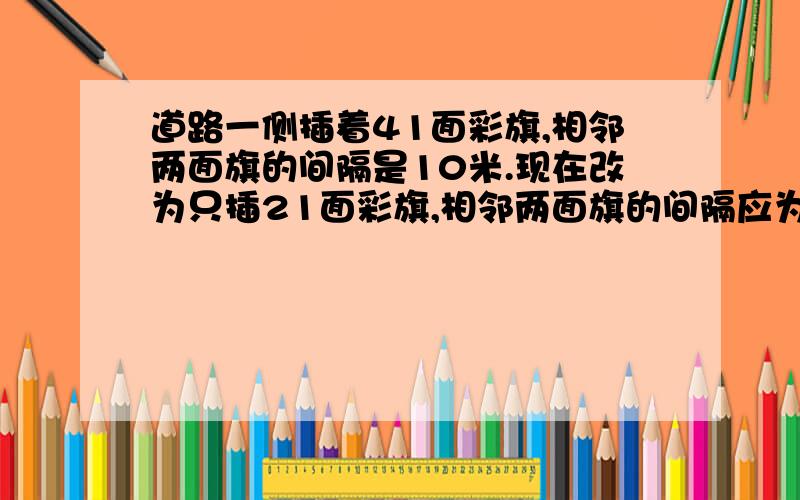 道路一侧插着41面彩旗,相邻两面旗的间隔是10米.现在改为只插21面彩旗,相邻两面旗的间隔应为多少米?