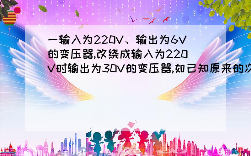 一输入为220V、输出为6V的变压器,改绕成输入为220V时输出为30V的变压器,如已知原来的次级线圈为36匝,而改绕时