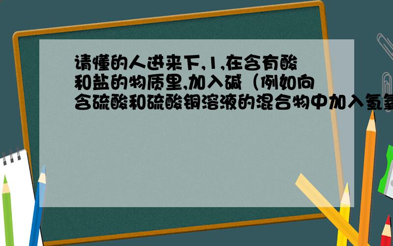 请懂的人进来下,1,在含有酸和盐的物质里,加入碱（例如向含硫酸和硫酸铜溶液的混合物中加入氢氧化钠）是不是碱会先和酸反应,