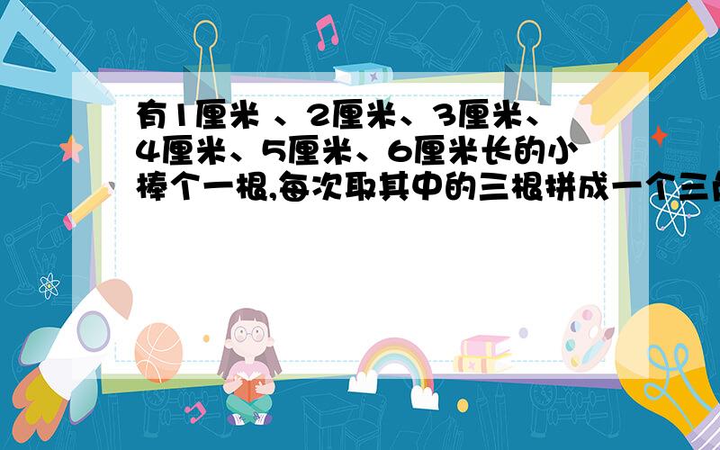 有1厘米 、2厘米、3厘米、4厘米、5厘米、6厘米长的小棒个一根,每次取其中的三根拼成一个三角形.