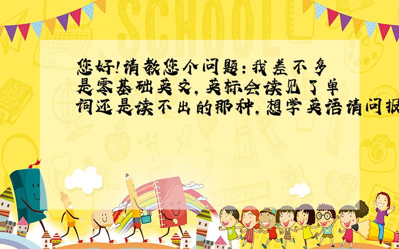 您好!请教您个问题：我差不多是零基础英文,英标会读见了单词还是读不出的那种,想学英语请问报个什么班