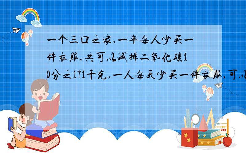 一个三口之家,一年每人少买一件衣服,共可以减排二氧化碳10分之171千克,一人每天少买一件衣服,可以减