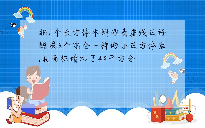 把1个长方体木料沿着虚线正好锯成3个完全一样的小正方体后,表面积增加了48平方分