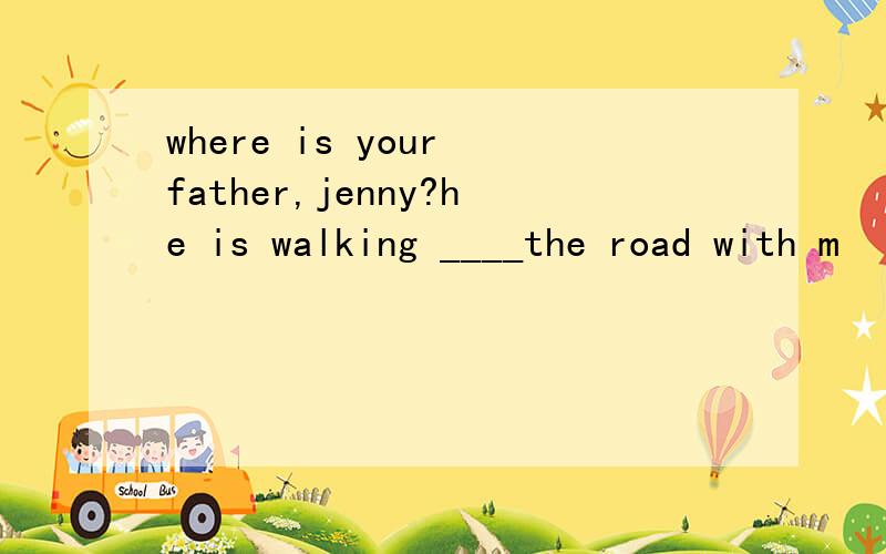 where is your father,jenny?he is walking ____the road with m