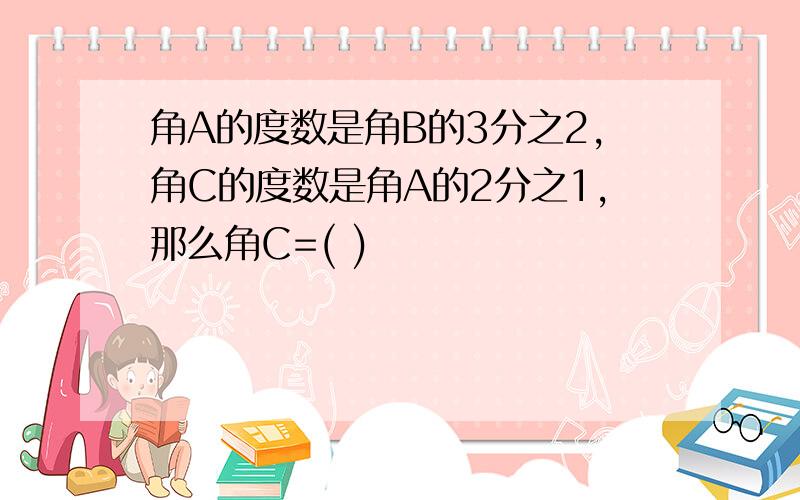 角A的度数是角B的3分之2,角C的度数是角A的2分之1,那么角C=( )