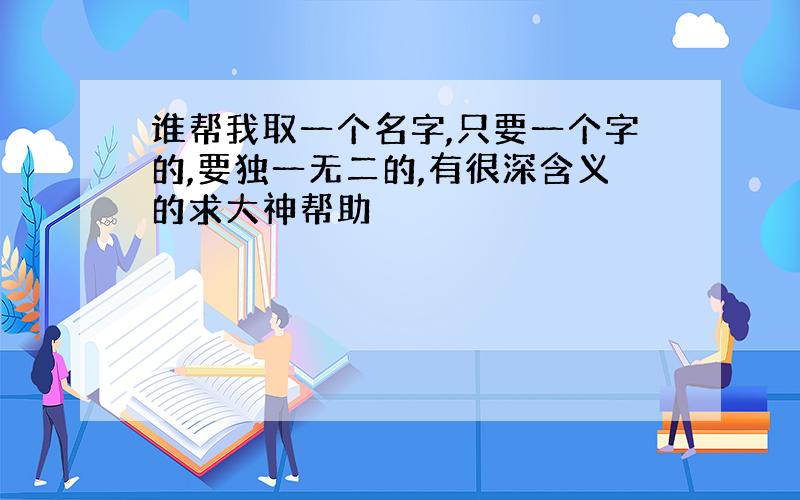 谁帮我取一个名字,只要一个字的,要独一无二的,有很深含义的求大神帮助