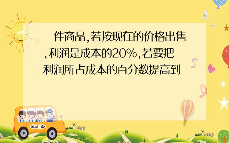 一件商品,若按现在的价格出售,利润是成本的20%,若要把利润所占成本的百分数提高到