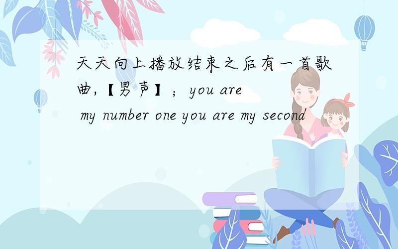 天天向上播放结束之后有一首歌曲,【男声】；you are my number one you are my second