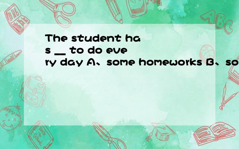 The student has __ to do every day A、some homeworks B、some h