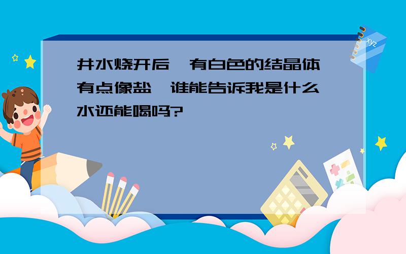 井水烧开后,有白色的结晶体,有点像盐,谁能告诉我是什么,水还能喝吗?