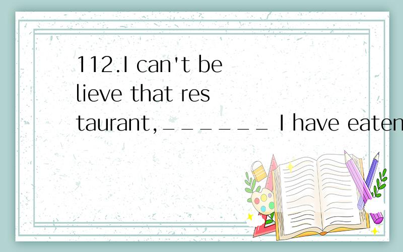 112.I can't believe that restaurant,______ I have eaten such