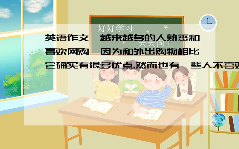 英语作文,越来越多的人熟悉和喜欢网购,因为和外出购物相比它确实有很多优点.然而也有一些人不喜欢网购,他们更喜欢去商场购物