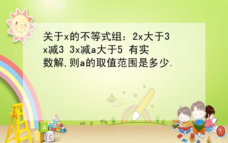 关于x的不等式组：2x大于3x减3 3x减a大于5 有实数解,则a的取值范围是多少.