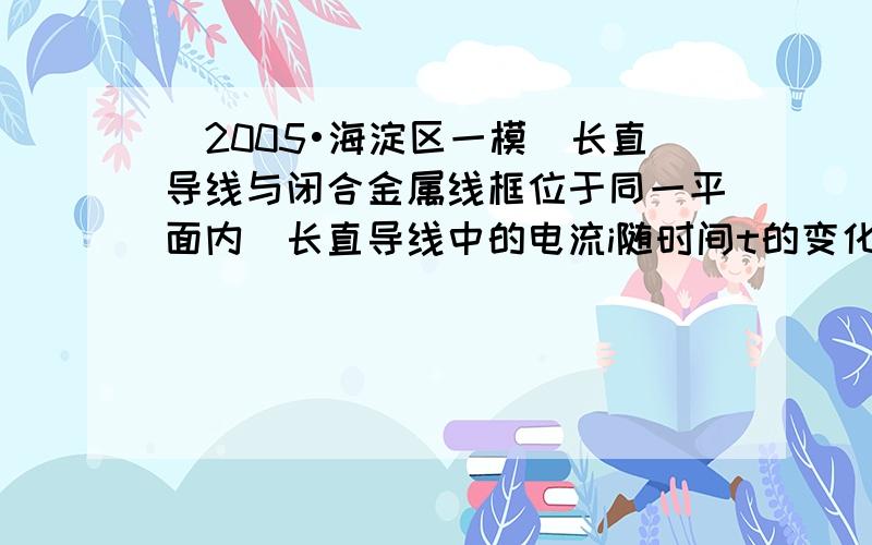 （2005•海淀区一模）长直导线与闭合金属线框位于同一平面内．长直导线中的电流i随时间t的变化关系如图乙所示，在0-T/