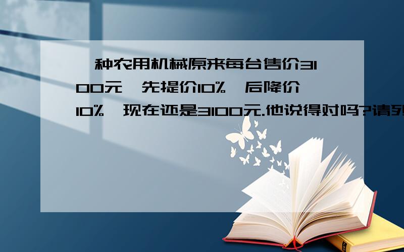 一种农用机械原来每台售价3100元,先提价10%,后降价10%,现在还是3100元.他说得对吗?请列式计算!