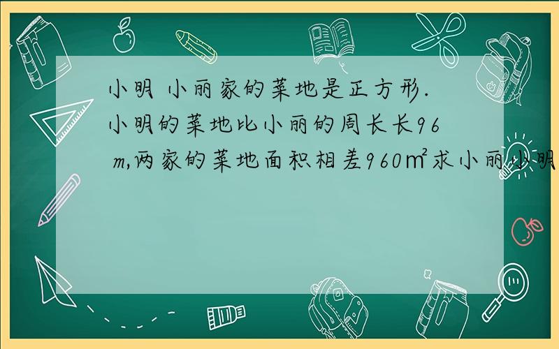 小明 小丽家的菜地是正方形.小明的菜地比小丽的周长长96 m,两家的菜地面积相差960㎡求小丽小明菜地的边长