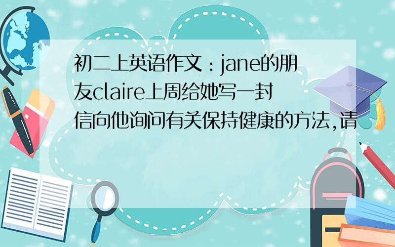 初二上英语作文：jane的朋友claire上周给她写一封信向他询问有关保持健康的方法,请