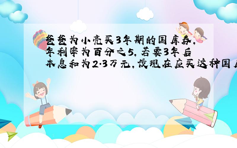 爸爸为小亮买3年期的国库券,年利率为百分之5,若要3年后本息和为2.3万元,设现在应买这种国库券X万元,