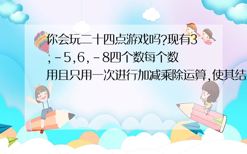 你会玩二十四点游戏吗?现有3,-5,6,-8四个数每个数用且只用一次进行加减乘除运算,使其结果为24