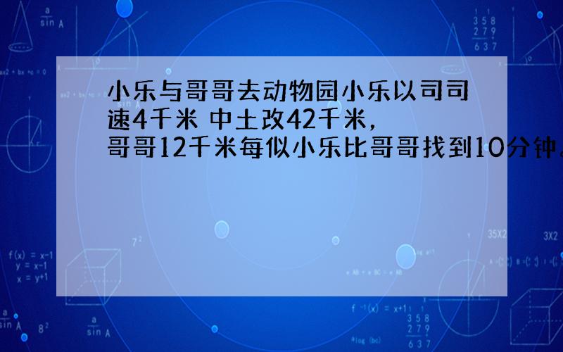 小乐与哥哥去动物园小乐以司司速4千米 中土改42千米， 哥哥12千米每似小乐比哥哥找到10分钟。求路程