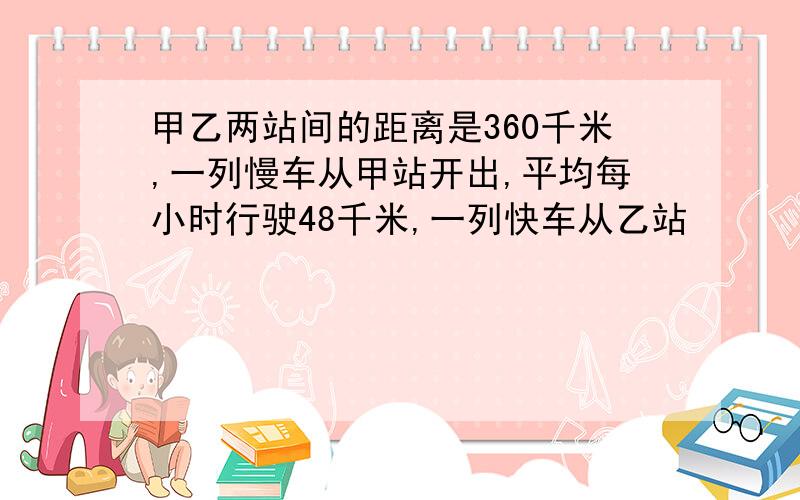 甲乙两站间的距离是360千米,一列慢车从甲站开出,平均每小时行驶48千米,一列快车从乙站