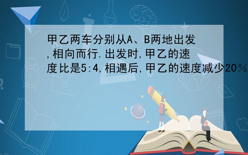 甲乙两车分别从A、B两地出发,相向而行.出发时,甲乙的速度比是5:4,相遇后,甲乙的速度减少20％,这样当