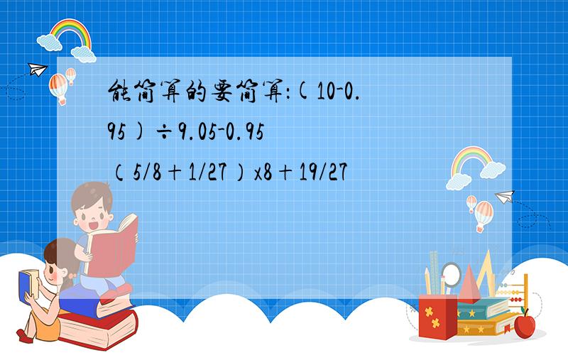 能简算的要简算：(10-0.95)÷9.05-0.95 （5/8+1/27）x8+19/27