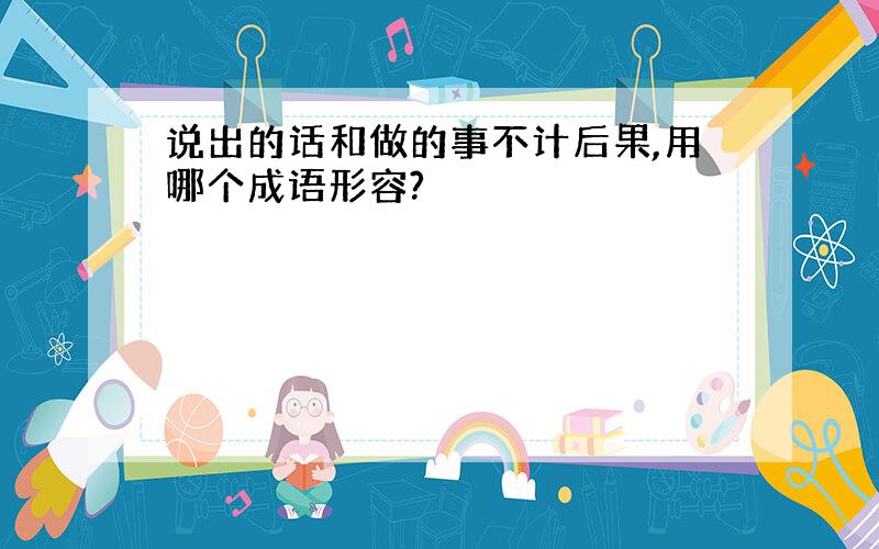 说出的话和做的事不计后果,用哪个成语形容?