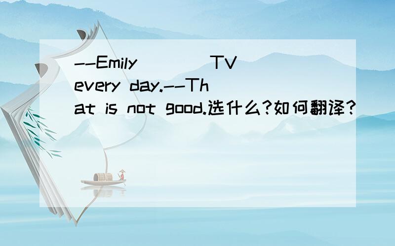 --Emily____TV every day.--That is not good.选什么?如何翻译?