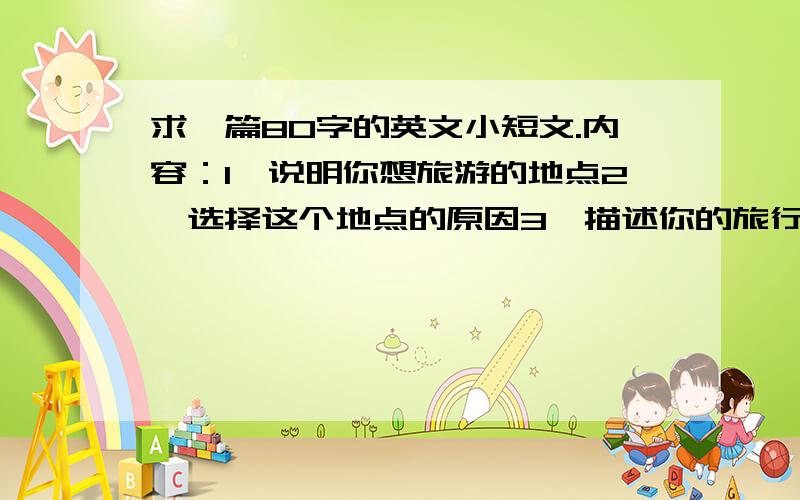 求一篇80字的英文小短文.内容：1、说明你想旅游的地点2、选择这个地点的原因3、描述你的旅行计划.