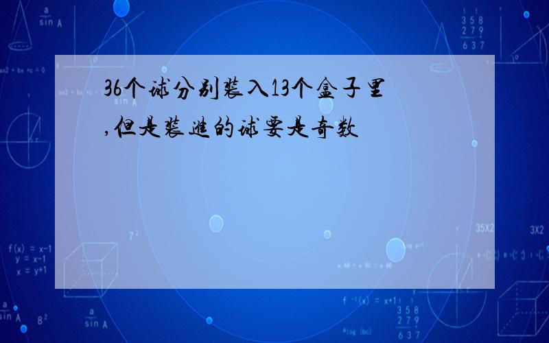 36个球分别装入13个盒子里,但是装进的球要是奇数