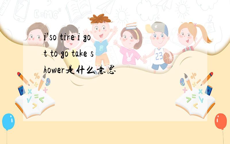 i'so tire i got to go take shower是什么意思