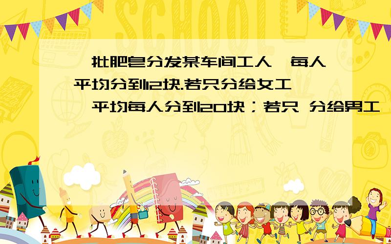 一批肥皂分发某车间工人,每人平均分到12块.若只分给女工,平均每人分到20块；若只 分给男工,平均每人可