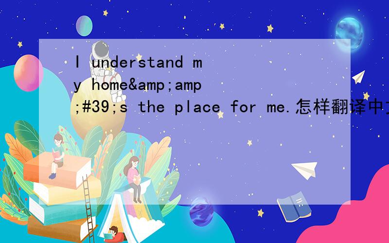 I understand my home&amp;#39;s the place for me.怎样翻译中文