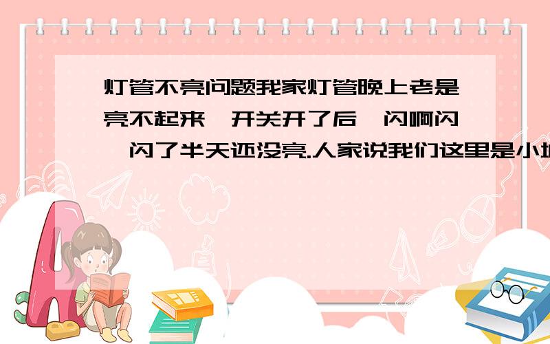 灯管不亮问题我家灯管晚上老是亮不起来,开关开了后,闪啊闪,闪了半天还没亮.人家说我们这里是小城镇,电压低,是这样么?为什